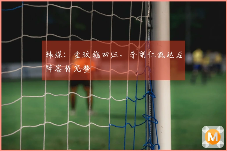 韩媒：金玟哉回归，李刚仁抵达后阵容将完整