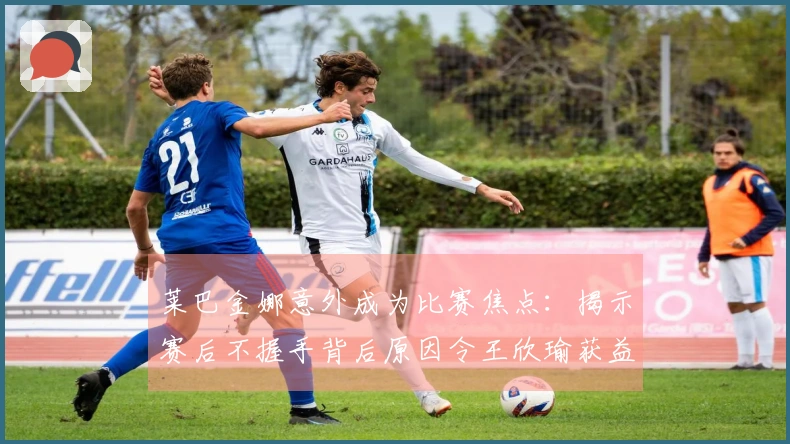 莱巴金娜意外成为比赛焦点：揭示赛后不握手背后原因令王欣瑜获益
