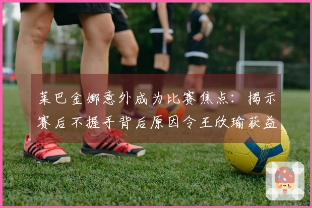 莱巴金娜意外成为比赛焦点：揭示赛后不握手背后原因令王欣瑜获益