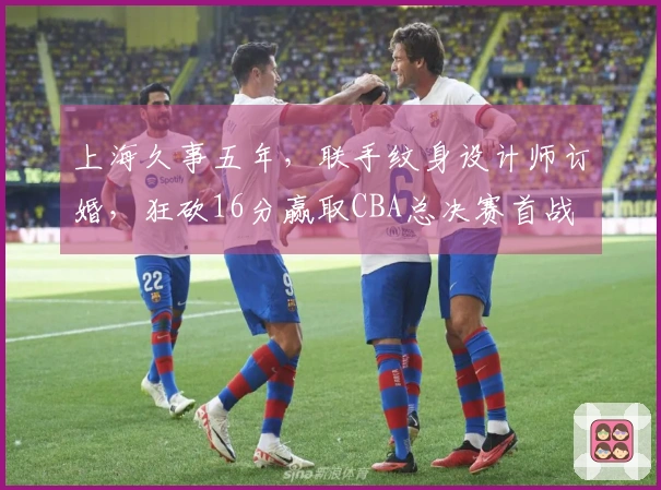上海久事五年，联手纹身设计师订婚，狂砍16分赢取CBA总决赛首战