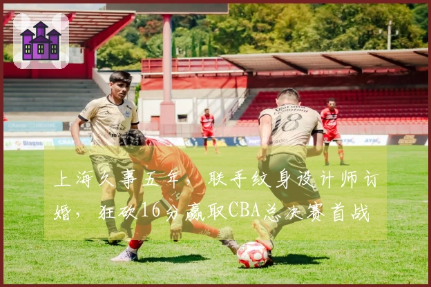 上海久事五年,联手纹身设计师订婚,狂砍16分赢取CBA总决赛首战